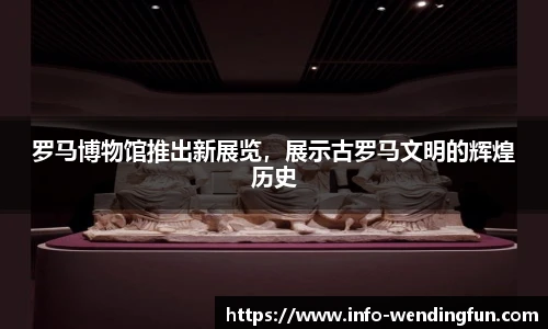 罗马博物馆推出新展览，展示古罗马文明的辉煌历史